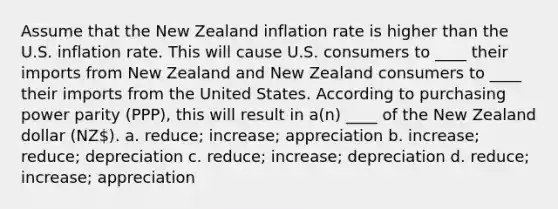 Assume that the New Zealand inflation rate is higher than the U.S. inflation rate. This will cause U.S. consumers to ____ their imports from New Zealand and New Zealand consumers to ____ their imports from the United States. According to purchasing power parity (PPP), this will result in a(n) ____ of the New Zealand dollar (NZ). a. reduce; increase; appreciation b. increase; reduce; depreciation c. reduce; increase; depreciation d. reduce; increase; appreciation