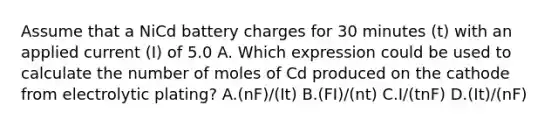 Assume that a NiCd battery charges for 30 minutes (t) with an applied current (I) of 5.0 A. Which expression could be used to calculate the number of moles of Cd produced on the cathode from electrolytic plating? A.(nF)/(It) B.(FI)/(nt) C.I/(tnF) D.(It)/(nF)