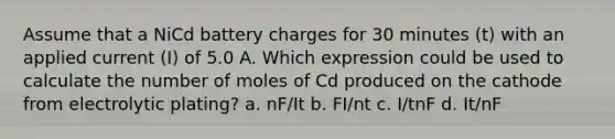 Assume that a NiCd battery charges for 30 minutes (t) with an applied current (I) of 5.0 A. Which expression could be used to calculate the number of moles of Cd produced on the cathode from electrolytic plating? a. nF/It b. FI/nt c. I/tnF d. It/nF