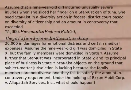 Assume that a nine-year-old girl incurred unusually severe injuries when she sliced her finger on a Star-Kist can of tuna. She sued Star-Kist in a diversity action in federal district court based on diversity of citizenship and an amount in controversy that exceeded 75,000. Pursuant to Federal Rule 20, the girl's family joined in the suit, seeking20,000 in damages for emotional distress and certain medical expenses. Assume the nine-year-old girl was domiciled in State X, but the family members were domiciled in State Y. Assume further that Star-Kist was incorporated in State Z and its principal place of business is State Y. Star-Kist objects on the ground that subject-matter jurisdiction is lacking because the family members are not diverse and they fail to satisfy the amount-in-controversy requirement. Under the holding of Exxon Mobil Corp. v. Allapattah Services, Inc., what should happen?