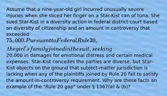 Assume that a nine-year-old girl incurred unusually severe injuries when she sliced her finger on a Star-Kist can of tuna. She sued Star-Kist in a diversity action in federal district court based on diversity of citizenship and an amount in controversy that exceeded 75,000. Pursuant to Federal Rule 20, the girl's family joined in the suit, seeking20,000 in damages for emotional distress and certain medical expenses. Star-Kist concedes the parties are diverse, but Star-Kist objects on the ground that subject-matter jurisdiction is lacking when any of the plaintiffs joined by Rule 20 fail to satisfy the amount-in-controversy requirement. Why are these facts an example of the "Rule 20 gap" under § 1367(a) & (b)?