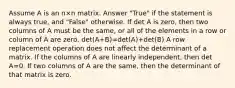 Assume A is an n×n matrix. Answer "True" if the statement is always true, and "False" otherwise. If det A is zero, then two columns of A must be the same, or all of the elements in a row or column of A are zero. det(A+B)=det(A)+det(B) A row replacement operation does not affect the determinant of a matrix. If the columns of A are linearly independent, then det A=0. If two columns of A are the same, then the determinant of that matrix is zero.