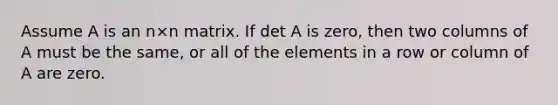 Assume A is an n×n matrix. If det A is zero, then two columns of A must be the same, or all of the elements in a row or column of A are zero.