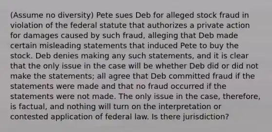 (Assume no diversity) Pete sues Deb for alleged stock fraud in violation of the federal statute that authorizes a private action for damages caused by such fraud, alleging that Deb made certain misleading statements that induced Pete to buy the stock. Deb denies making any such statements, and it is clear that the only issue in the case will be whether Deb did or did not make the statements; all agree that Deb committed fraud if the statements were made and that no fraud occurred if the statements were not made. The only issue in the case, therefore, is factual, and nothing will turn on the interpretation or contested application of federal law. Is there jurisdiction?