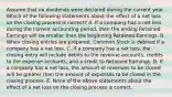 Assume that no dividends were declared during the current year. Which of the following statements about the effect of a net loss on the closing process is correct? A. If a company has a net loss during the current accounting period, then the ending Retained Earnings will be smaller than the beginning Retained Earnings. B. When closing entries are prepared, Common Stock is debited if a company has a net loss. C. If a company has a net loss, the closing entry will include debits to the revenue accounts, credits to the expense accounts, and a credit to Retained Earnings. D. If a company has a net loss, the amount of revenues to be closed will be greater than the amount of expenses to be closed in the closing process. E. None of the above statements about the effect of a net loss on the closing process is correct.