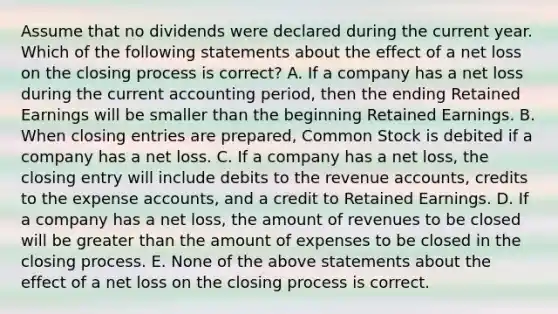 Assume that no dividends were declared during the current year. Which of the following statements about the effect of a net loss on the closing process is correct? A. If a company has a net loss during the current accounting period, then the ending Retained Earnings will be smaller than the beginning Retained Earnings. B. When closing entries are prepared, Common Stock is debited if a company has a net loss. C. If a company has a net loss, the closing entry will include debits to the revenue accounts, credits to the expense accounts, and a credit to Retained Earnings. D. If a company has a net loss, the amount of revenues to be closed will be greater than the amount of expenses to be closed in the closing process. E. None of the above statements about the effect of a net loss on the closing process is correct.