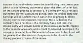 Assume that no dividends were declared during the current year. Which of the following statements about the effect of a net loss on the closing process is correct? a. If a company has a net loss during the current accounting period, then the ending Retained Earnings will be smaller than it was in the beginning b. When closing entries are prepared, Common Stock is debited if a company has a net loss c. If a company has a net loss, the closing entry will include debits to the revenue accounts, credits to the expense accounts, and a credit to retained earnings d. If a company has a net loss, the amount of revenues to be closed will be greater than the amount of expenses to be closed in the closing process e. None of the above