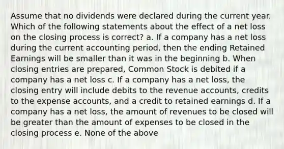 Assume that no dividends were declared during the current year. Which of the following statements about the effect of a net loss on the closing process is correct? a. If a company has a net loss during the current accounting period, then the ending Retained Earnings will be smaller than it was in the beginning b. When closing entries are prepared, Common Stock is debited if a company has a net loss c. If a company has a net loss, the closing entry will include debits to the revenue accounts, credits to the expense accounts, and a credit to retained earnings d. If a company has a net loss, the amount of revenues to be closed will be greater than the amount of expenses to be closed in the closing process e. None of the above