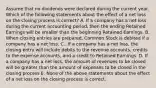 Assume that no dividends were declared during the current year. Which of the following statements about the effect of a net loss on the closing process is correct? A. If a company has a net loss during the current accounting period, then the ending Retained Earnings will be smaller than the beginning Retained Earnings. B. When closing entries are prepared, Common Stock is debited if a company has a net loss. C.. If a company has a net loss, the closing entry will include debits to the revenue accounts, credits to the expense accounts, and a credit to Retained Earnings. D. If a company has a net loss, the amount of revenues to be closed will be greater than the amount of expenses to be closed in the closing process E. None of the above statements about the effect of a net loss on the closing process is correct.