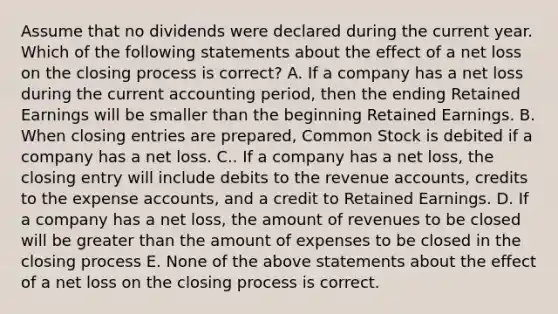 Assume that no dividends were declared during the current year. Which of the following statements about the effect of a net loss on the closing process is correct? A. If a company has a net loss during the current accounting period, then the ending Retained Earnings will be smaller than the beginning Retained Earnings. B. When closing entries are prepared, Common Stock is debited if a company has a net loss. C.. If a company has a net loss, the closing entry will include debits to the revenue accounts, credits to the expense accounts, and a credit to Retained Earnings. D. If a company has a net loss, the amount of revenues to be closed will be greater than the amount of expenses to be closed in the closing process E. None of the above statements about the effect of a net loss on the closing process is correct.