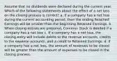 Assume that no dividends were declared during the current year. Which of the following statements about the effect of a net loss on the closing process is correct? a. If a company has a net loss during the current accounting period, then the ending Retained Earnings will be smaller than the beginning Retained Earnings. b. When closing entries are prepared, Common Stock is debited if a company has a net loss c. If a company has a net loss, the closing entry will include debits to the revenue accounts, credits to the expense accounts, and a credit to Retained Earnings. d. If a company has a net loss, the amount of revenues to be closed will be greater than the amount of expenses to be closed in the closing process.