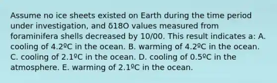 Assume no ice sheets existed on Earth during the time period under investigation, and δ18O values measured from foraminifera shells decreased by 10/00. This result indicates a: A. cooling of 4.2ºC in the ocean. B. warming of 4.2ºC in the ocean. C. cooling of 2.1ºC in the ocean. D. cooling of 0.5ºC in the atmosphere. E. warming of 2.1ºC in the ocean.