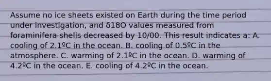 Assume no ice sheets existed on Earth during the time period under investigation, and δ18O values measured from foraminifera shells decreased by 10/00. This result indicates a: A. cooling of 2.1ºC in the ocean. B. cooling of 0.5ºC in the atmosphere. C. warming of 2.1ºC in the ocean. D. warming of 4.2ºC in the ocean. E. cooling of 4.2ºC in the ocean.