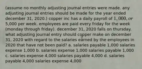 (assume no monthly adjusting journal entries were made. any adjusting journal entries should be made for the year ended december 31, 2020.) copper inc has a daily payroll of 1,000, or5,000 per week. employees are paid every friday for the week (monday through friday). december 31, 2020 falls on thursday. what adjusting journal entry should copper make on december 31, 2020 with regard to the salaries earned by the employees in 2020 that have not been paid? a. salaries payable 1,000 salaries expense 1,000 b. salaries expense 1,000 salaries payable 1,000 c. salaries expense 4,000 salaries payable 4,000 d. salaries payable 4,000 salaries expense 4,000