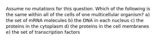 Assume no mutations for this question. Which of the following is the same within all of the cells of one multicellular organism? a) the set of mRNA molecules b) the DNA in each nucleus c) the proteins in the cytoplasm d) the proteins in the cell membranes e) the set of transcription factors