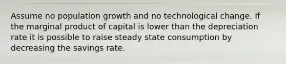 Assume no population growth and no technological change. If the marginal product of capital is lower than the depreciation rate it is possible to raise steady state consumption by decreasing the savings rate.