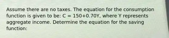 Assume there are no taxes. The equation for the consumption function is given to​ be: C​ = 150​+0.70​Y, where Y represents aggregate income. Determine the equation for the saving​ function: