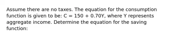 Assume there are no taxes. The equation for the consumption function is given to​ be: C​ = 150 ​+ 0.70​Y, where Y represents aggregate income. Determine the equation for the saving​ function: