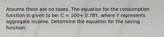 Assume there are no taxes. The equation for the consumption function is given to​ be: C​ = 100​+ 0.78​Y, where Y represents aggregate income. Determine the equation for the saving​ function: