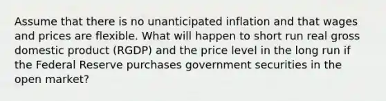 Assume that there is no unanticipated inflation and that wages and prices are flexible. What will happen to short run real gross domestic product (RGDP) and the price level in the long run if the Federal Reserve purchases government securities in the open market?