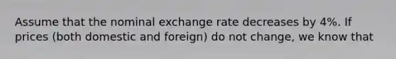 Assume that the nominal exchange rate decreases by 4%. If prices (both domestic and foreign) do not change, we know that