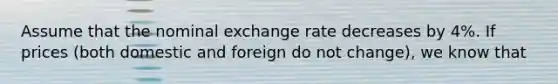 Assume that the nominal exchange rate decreases by 4%. If prices (both domestic and foreign do not change), we know that