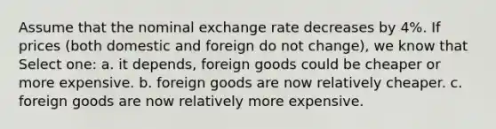 Assume that the nominal exchange rate decreases by 4%. If prices (both domestic and foreign do not change), we know that Select one: a. it depends, foreign goods could be cheaper or more expensive. b. foreign goods are now relatively cheaper. c. foreign goods are now relatively more expensive.