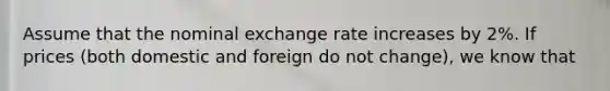 Assume that the nominal exchange rate increases by 2%. If prices (both domestic and foreign do not change), we know that