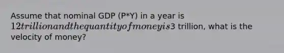 Assume that nominal GDP (P*Y) in a year is 12 trillion and the quantity of money is3 trillion, what is the velocity of money?