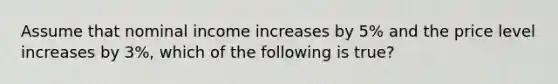 Assume that nominal income increases by 5% and the price level increases by 3%, which of the following is true?