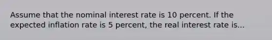 Assume that the nominal interest rate is 10 percent. If the expected inflation rate is 5 percent, the real interest rate is...