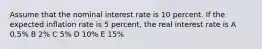 Assume that the nominal interest rate is 10 percent. If the expected inflation rate is 5 percent, the real interest rate is A 0.5% B 2% C 5% D 10% E 15%