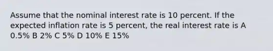 Assume that the nominal interest rate is 10 percent. If the expected inflation rate is 5 percent, the real interest rate is A 0.5% B 2% C 5% D 10% E 15%