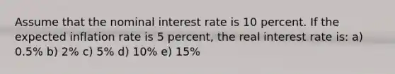 Assume that the nominal interest rate is 10 percent. If the expected inflation rate is 5 percent, the real interest rate is: a) 0.5% b) 2% c) 5% d) 10% e) 15%