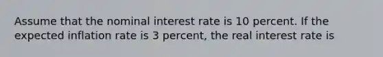 Assume that the nominal interest rate is 10 percent. If the expected inflation rate is 3 percent, the real interest rate is