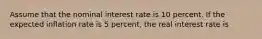 Assume that the nominal interest rate is 10 percent. If the expected inflation rate is 5 percent, the real interest rate is