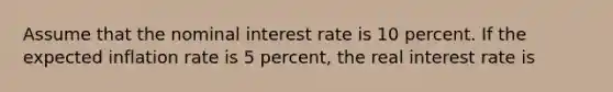 Assume that the nominal interest rate is 10 percent. If the expected inflation rate is 5 percent, the real interest rate is