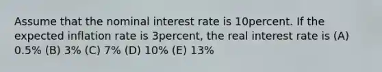 Assume that the nominal interest rate is 10percent. If the expected inflation rate is 3percent, the real interest rate is (A) 0.5% (B) 3% (C) 7% (D) 10% (E) 13%