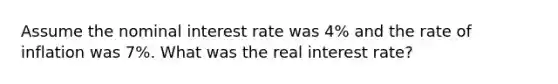 Assume the nominal interest rate was 4% and the rate of inflation was 7%. What was the real interest rate?