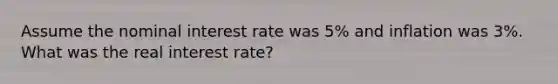 Assume the nominal interest rate was 5% and inflation was 3%. What was the real interest rate?