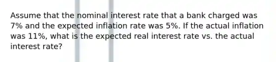 Assume that the nominal interest rate that a bank charged was 7% and the expected inflation rate was 5%. If the actual inflation was 11%, what is the expected real interest rate vs. the actual interest rate?