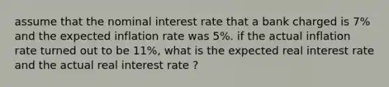 assume that the nominal interest rate that a bank charged is 7% and the expected inflation rate was 5%. if the actual inflation rate turned out to be 11%, what is the expected real interest rate and the actual real interest rate ?