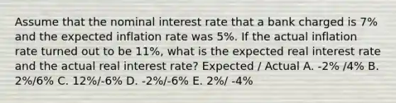 Assume that the nominal interest rate that a bank charged is 7% and the expected inflation rate was 5%. If the actual inflation rate turned out to be 11%, what is the expected real interest rate and the actual real interest rate? Expected / Actual A. -2% /4% B. 2%/6% C. 12%/-6% D. -2%/-6% E. 2%/ -4%