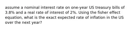 assume a nominal interest rate on one-year US treasury bills of 3.8% and a real rate of interest of 2%. Using the fisher effect equation, what is the exact expected rate of inflation in the US over the next year?