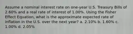 Assume a nominal interest rate on one-year U.S. Treasury Bills of 2.60% and a real rate of interest of 1.00%. Using the Fisher Effect Equation, what is the approximate expected rate of inflation in the U.S. over the next year? a. 2.10% b. 1.60% c. 1.00% d. 2.05%