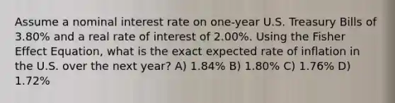 Assume a nominal interest rate on one-year U.S. Treasury Bills of 3.80% and a real rate of interest of 2.00%. Using the Fisher Effect Equation, what is the exact expected rate of inflation in the U.S. over the next year? A) 1.84% B) 1.80% C) 1.76% D) 1.72%