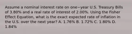 Assume a nominal interest rate on one−year U.S. Treasury Bills of​ 3.80% and a real rate of interest of​ 2.00%. Using the Fisher Effect​ Equation, what is the exact expected rate of inflation in the U.S. over the next​ year? A. ​1.76% B. ​1.72% C. ​1.80% D. ​1.84%