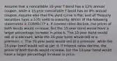 Assume that a noncallable 10-year T-bond has a 12% annual coupon, while a 15-year noncallable T-bond has an 8% annual coupon. Assume also that the yield curve is flat, and all Treasury securities have a 10% yield to maturity. Which of the following statements is CORRECT? a. If interest rates decline, the prices of both bonds would increase, but the 15-year bond would have a larger percentage increase in price b. The 10-year bond would sell at a discount, while the 15-year bond would sell at a premium. c. The 10-year bond would sell at a premium, while the 15-year bond would sell at par. d. If interest rates decline, the prices of both bonds would increase, but the 10-year bond would have a larger percentage increase in price.