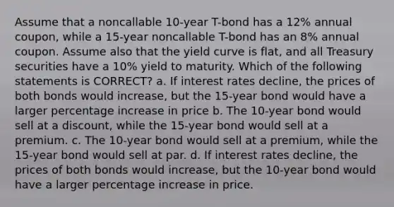 Assume that a noncallable 10-year T-bond has a 12% annual coupon, while a 15-year noncallable T-bond has an 8% annual coupon. Assume also that the yield curve is flat, and all Treasury securities have a 10% yield to maturity. Which of the following statements is CORRECT? a. If interest rates decline, the prices of both bonds would increase, but the 15-year bond would have a larger percentage increase in price b. The 10-year bond would sell at a discount, while the 15-year bond would sell at a premium. c. The 10-year bond would sell at a premium, while the 15-year bond would sell at par. d. If interest rates decline, the prices of both bonds would increase, but the 10-year bond would have a larger percentage increase in price.