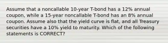 Assume that a noncallable 10-year T-bond has a 12% annual coupon, while a 15-year noncallable T-bond has an 8% annual coupon. Assume also that the yield curve is flat, and all Treasury securities have a 10% yield to maturity. Which of the following statements is CORRECT?